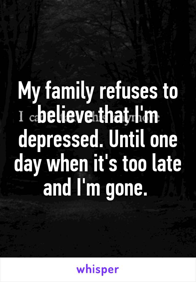 My family refuses to believe that I'm depressed. Until one day when it's too late and I'm gone. 