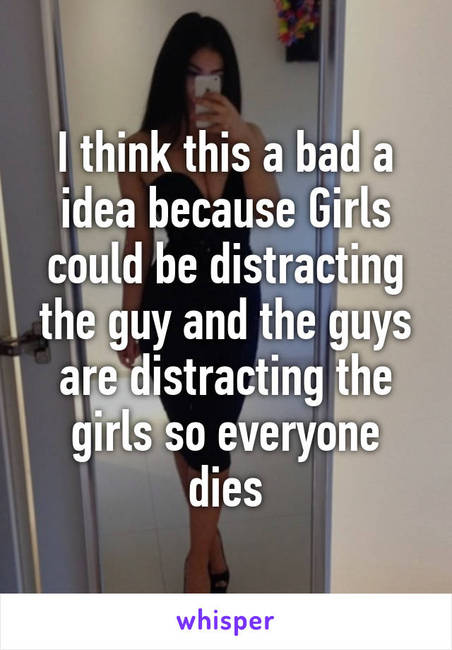 I think this a bad a idea because Girls could be distracting the guy and the guys are distracting the girls so everyone dies