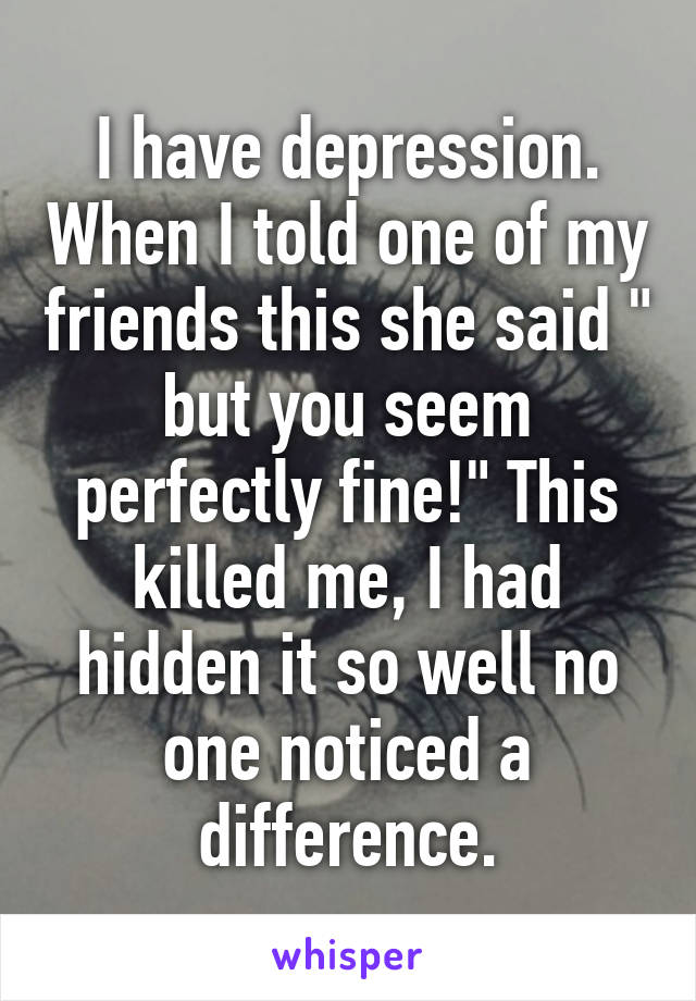 I have depression. When I told one of my friends this she said " but you seem perfectly fine!" This killed me, I had hidden it so well no one noticed a difference.