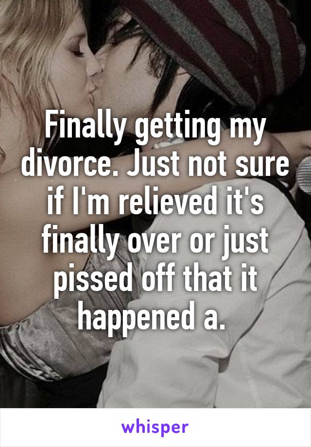 Finally getting my divorce. Just not sure if I'm relieved it's finally over or just pissed off that it happened a. 