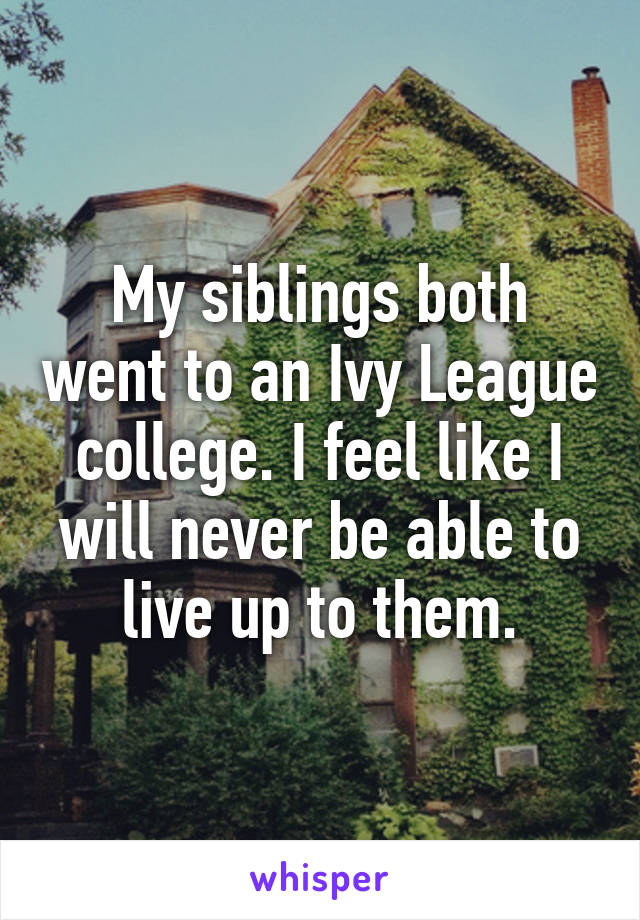 My siblings both went to an Ivy League college. I feel like I will never be able to live up to them.