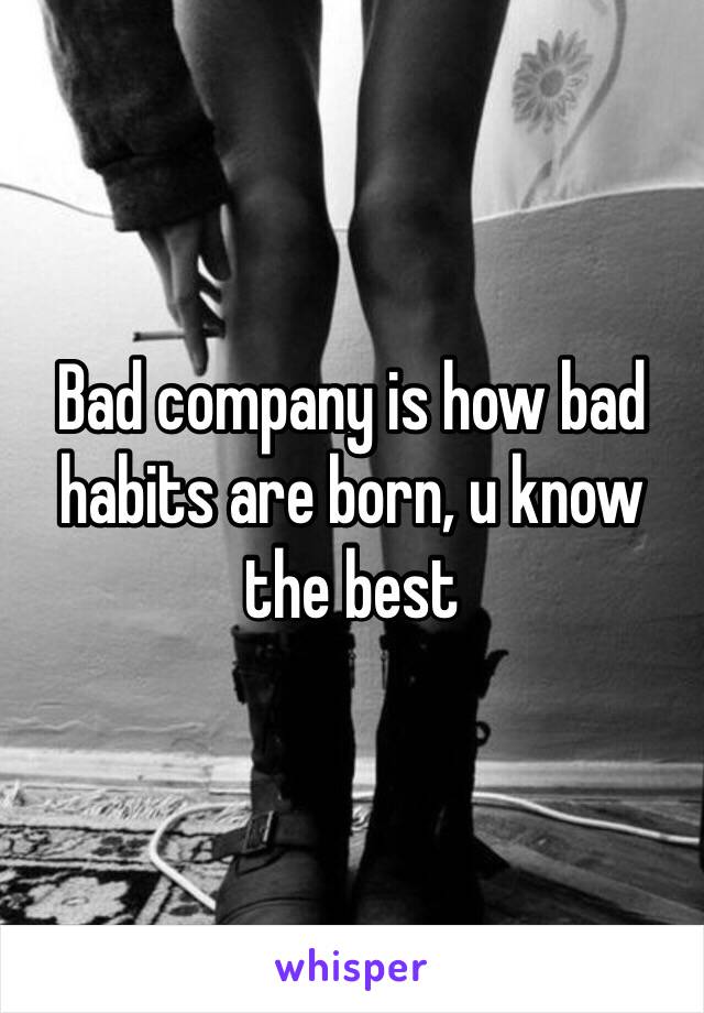 Bad company is how bad habits are born, u know the best 