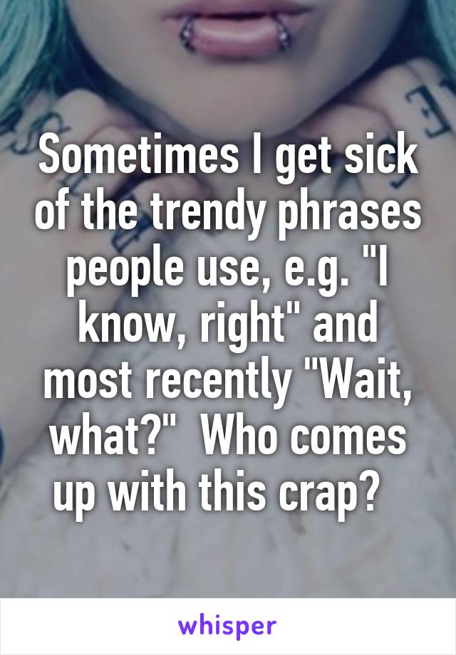 Sometimes I get sick of the trendy phrases people use, e.g. "I know, right" and most recently "Wait, what?"  Who comes up with this crap?  