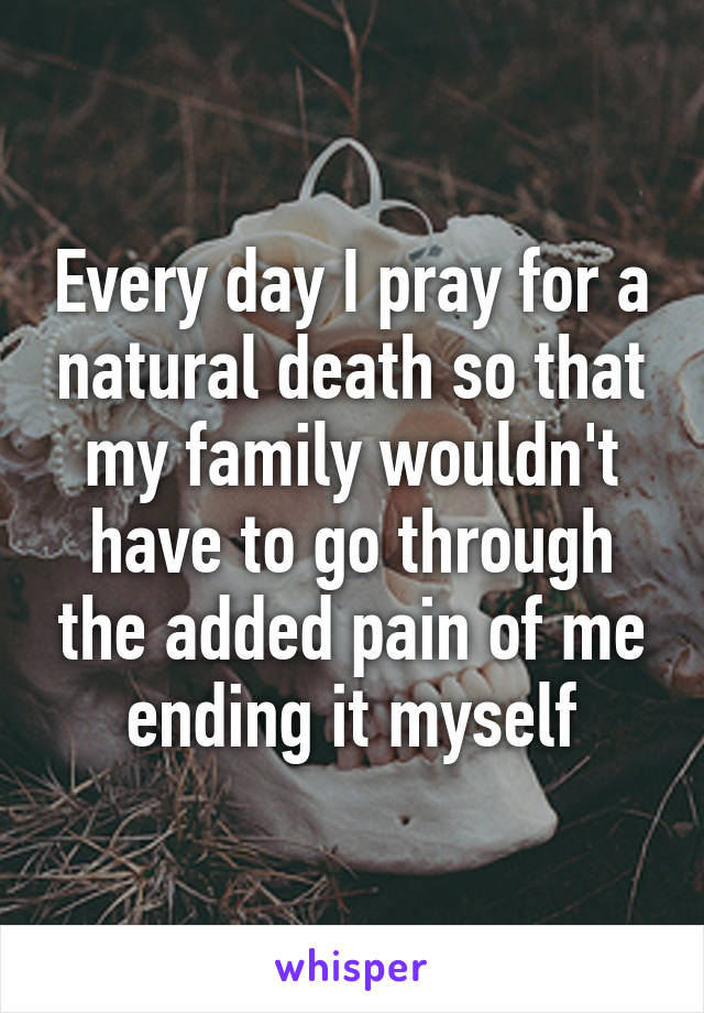 Every day I pray for a natural death so that my family wouldn't have to go through the added pain of me ending it myself