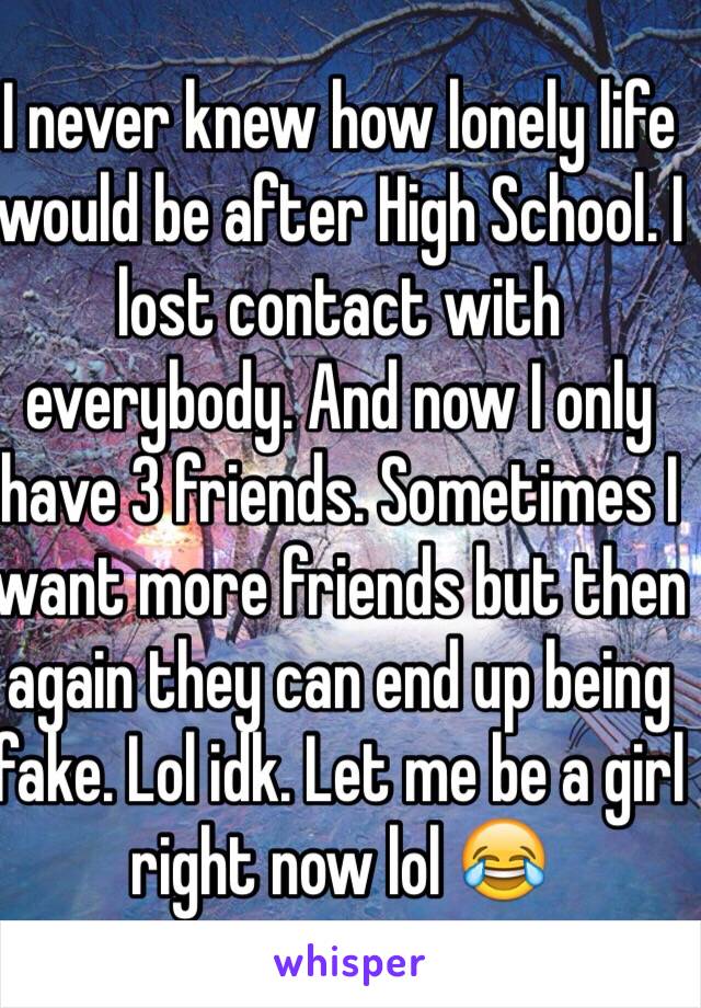 I never knew how lonely life would be after High School. I lost contact with everybody. And now I only have 3 friends. Sometimes I want more friends but then again they can end up being fake. Lol idk. Let me be a girl right now lol 😂