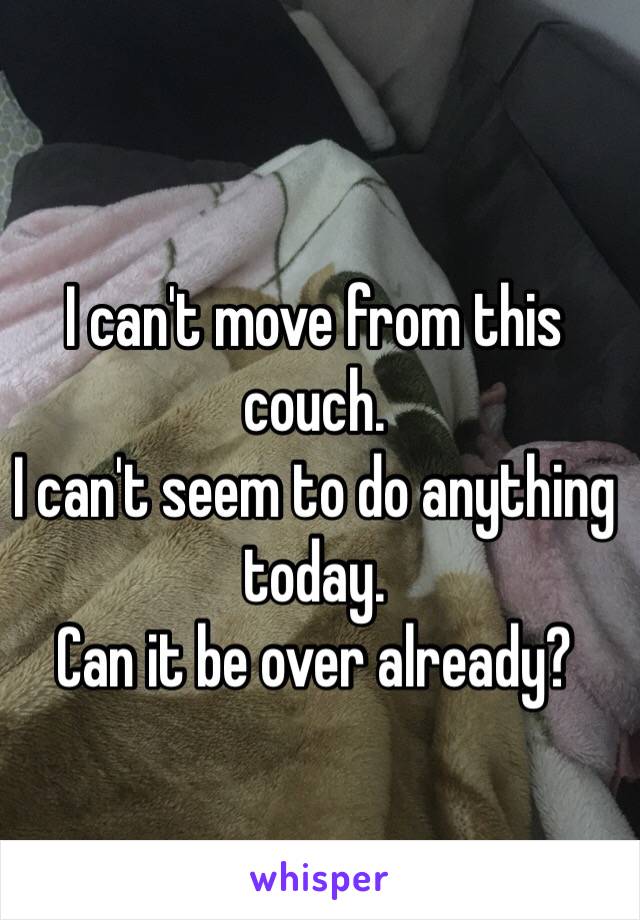 I can't move from this couch. 
I can't seem to do anything today.
Can it be over already? 