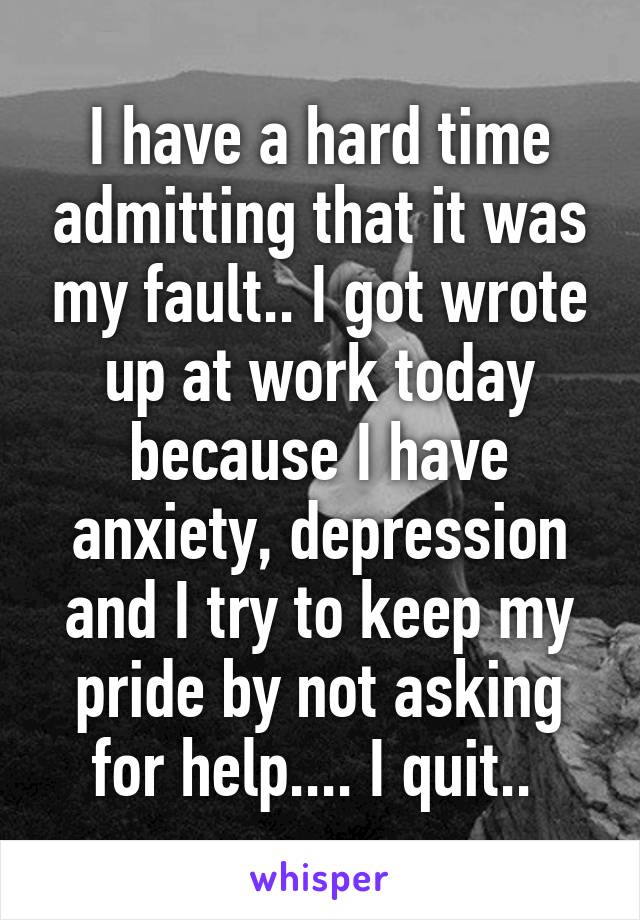 I have a hard time admitting that it was my fault.. I got wrote up at work today because I have anxiety, depression and I try to keep my pride by not asking for help.... I quit.. 