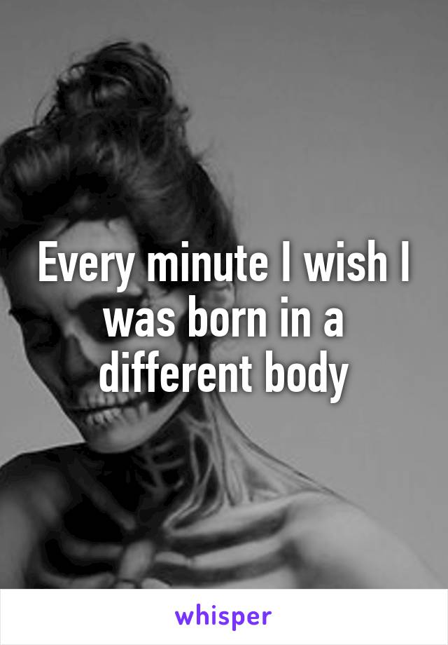 Every minute I wish I was born in a different body