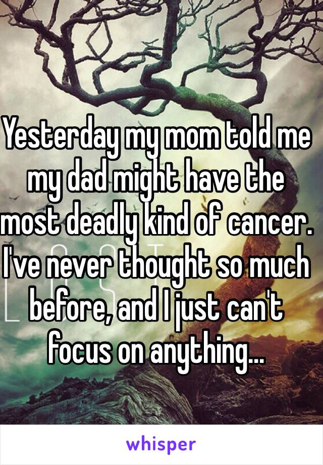 Yesterday my mom told me my dad might have the most deadly kind of cancer. I've never thought so much before, and I just can't focus on anything...