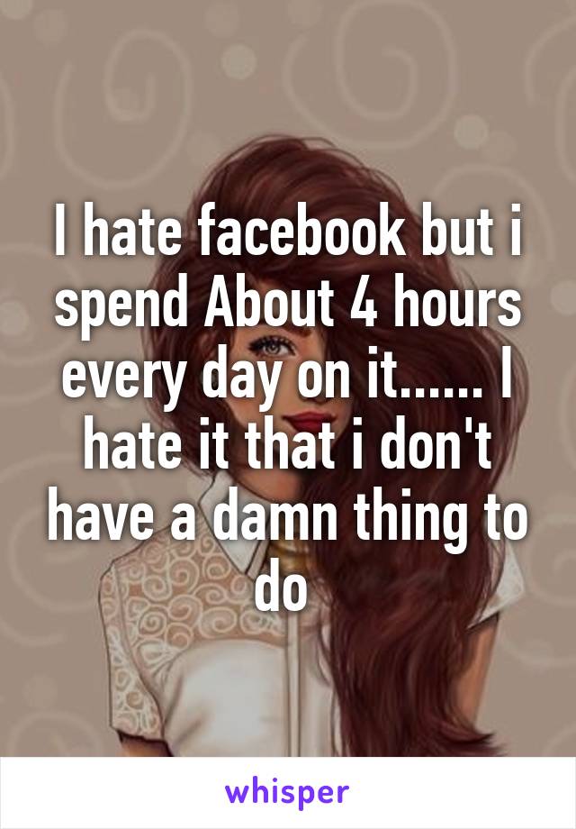 I hate facebook but i spend About 4 hours every day on it...... I hate it that i don't have a damn thing to do 