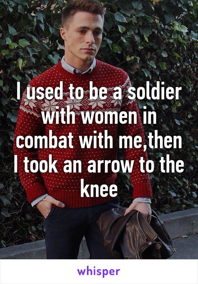 I used to be a soldier with women in combat with me,then I took an arrow to the knee