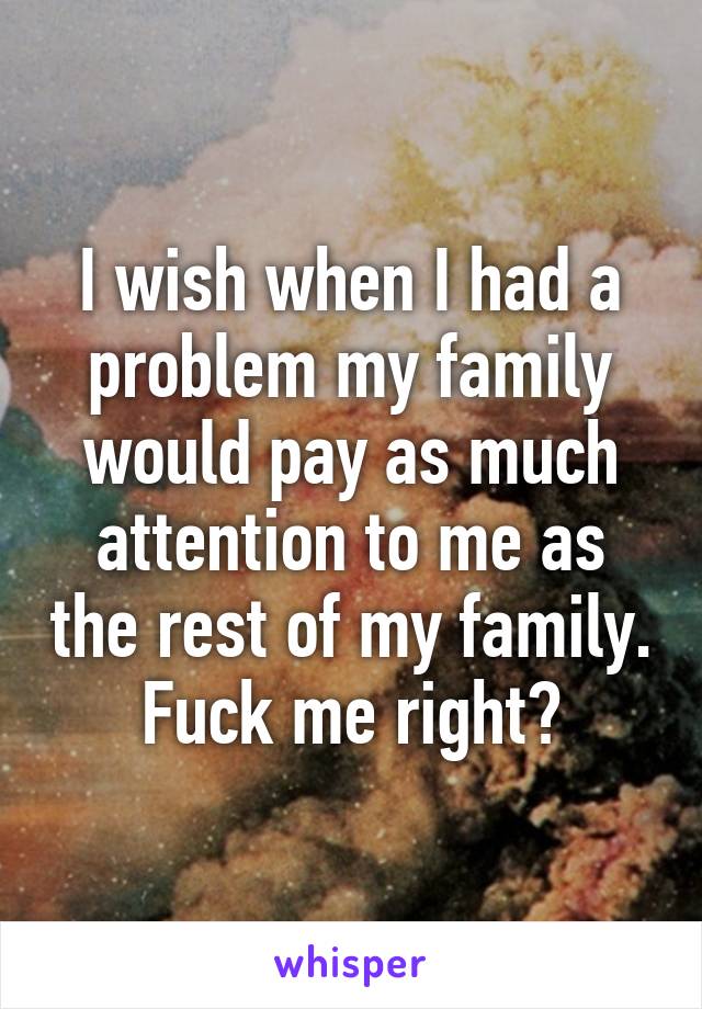 I wish when I had a problem my family would pay as much attention to me as the rest of my family. Fuck me right?