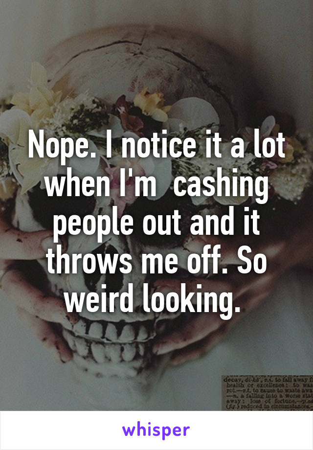 Nope. I notice it a lot when I'm  cashing people out and it throws me off. So weird looking. 