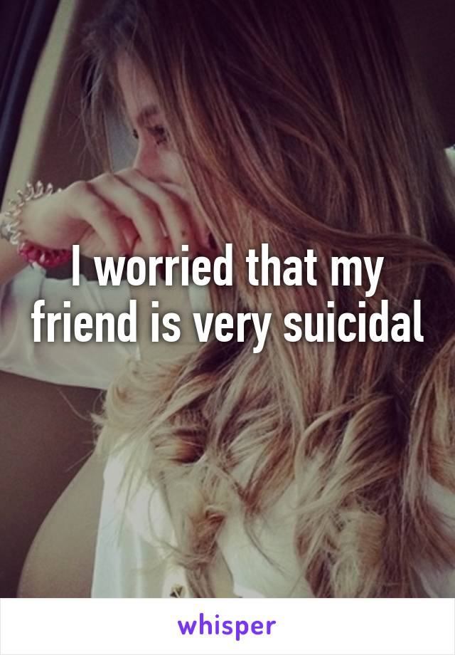 I worried that my friend is very suicidal 