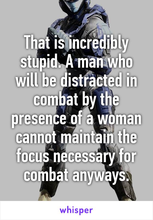 That is incredibly stupid. A man who will be distracted in combat by the presence of a woman cannot maintain the focus necessary for combat anyways.