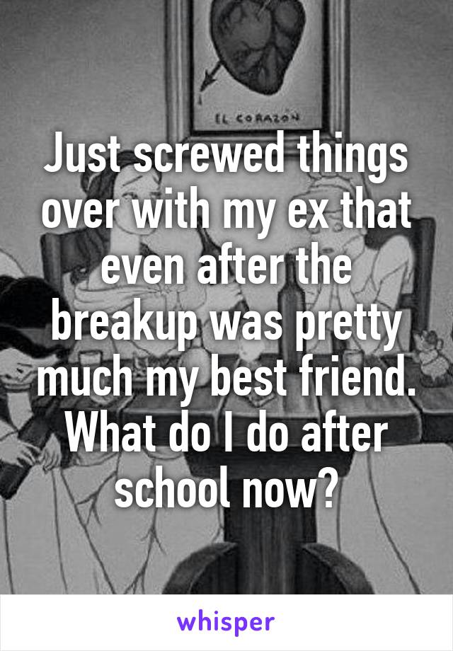 Just screwed things over with my ex that even after the breakup was pretty much my best friend. What do I do after school now?