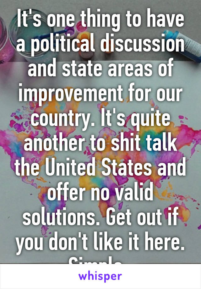 It's one thing to have a political discussion and state areas of improvement for our country. It's quite another to shit talk the United States and offer no valid solutions. Get out if you don't like it here. Simple. 