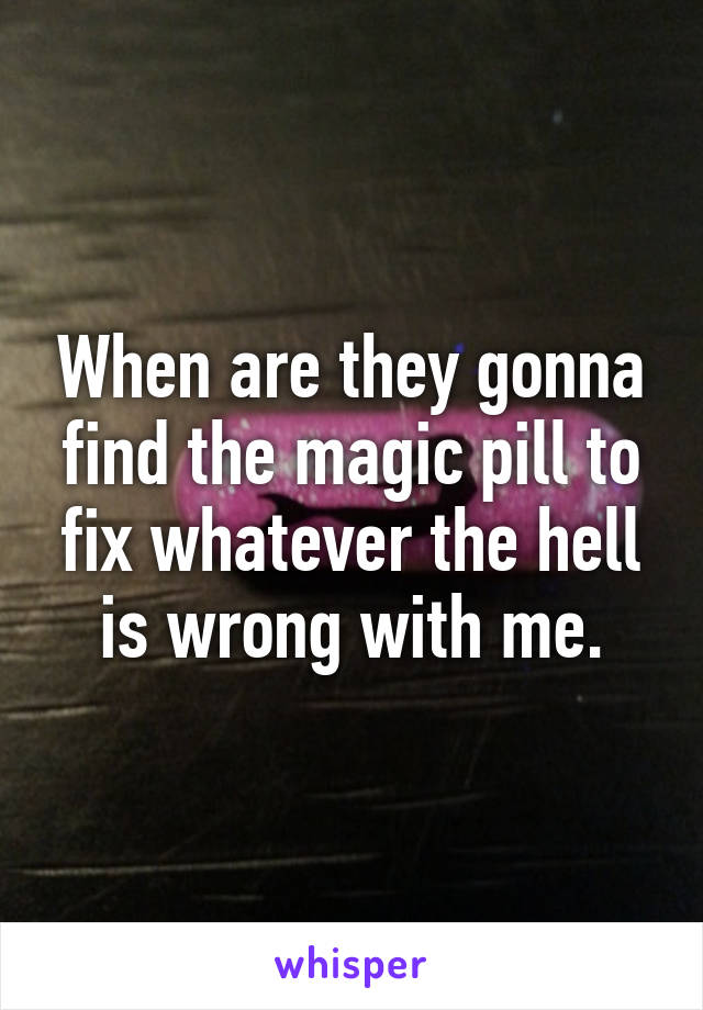 When are they gonna find the magic pill to fix whatever the hell is wrong with me.