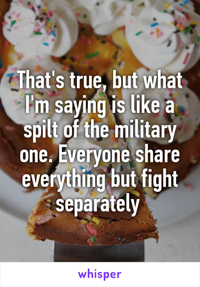 That's true, but what I'm saying is like a spilt of the military one. Everyone share everything but fight separately 