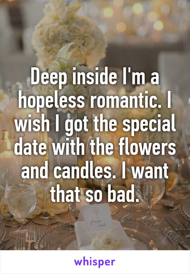 Deep inside I'm a hopeless romantic. I wish I got the special date with the flowers and candles. I want that so bad.