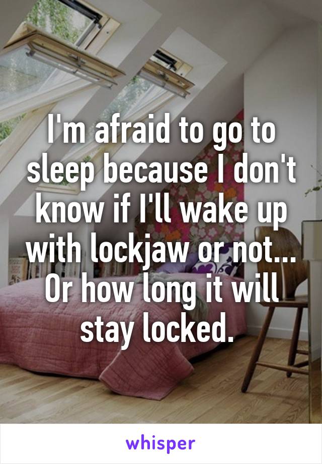 I'm afraid to go to sleep because I don't know if I'll wake up with lockjaw or not... Or how long it will stay locked. 