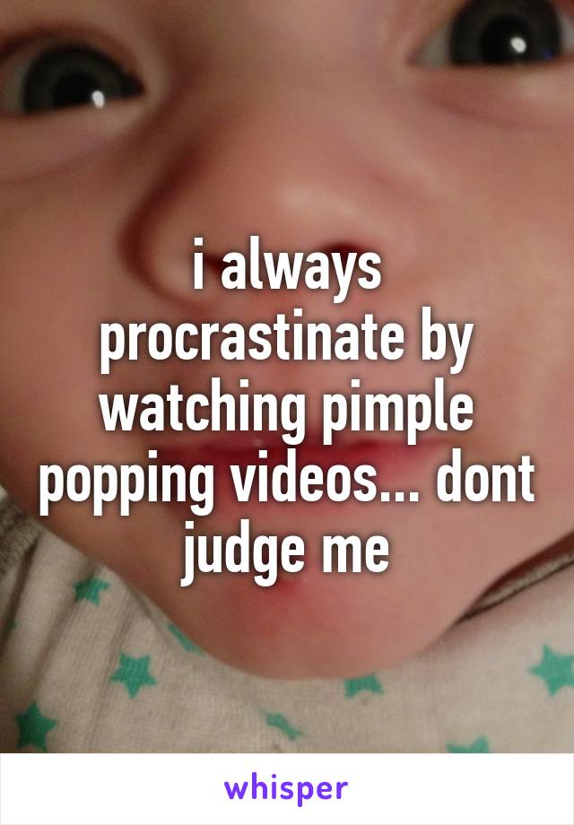 i always procrastinate by watching pimple popping videos... dont judge me