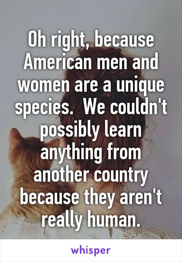 Oh right, because American men and women are a unique species.  We couldn't possibly learn anything from another country because they aren't really human.