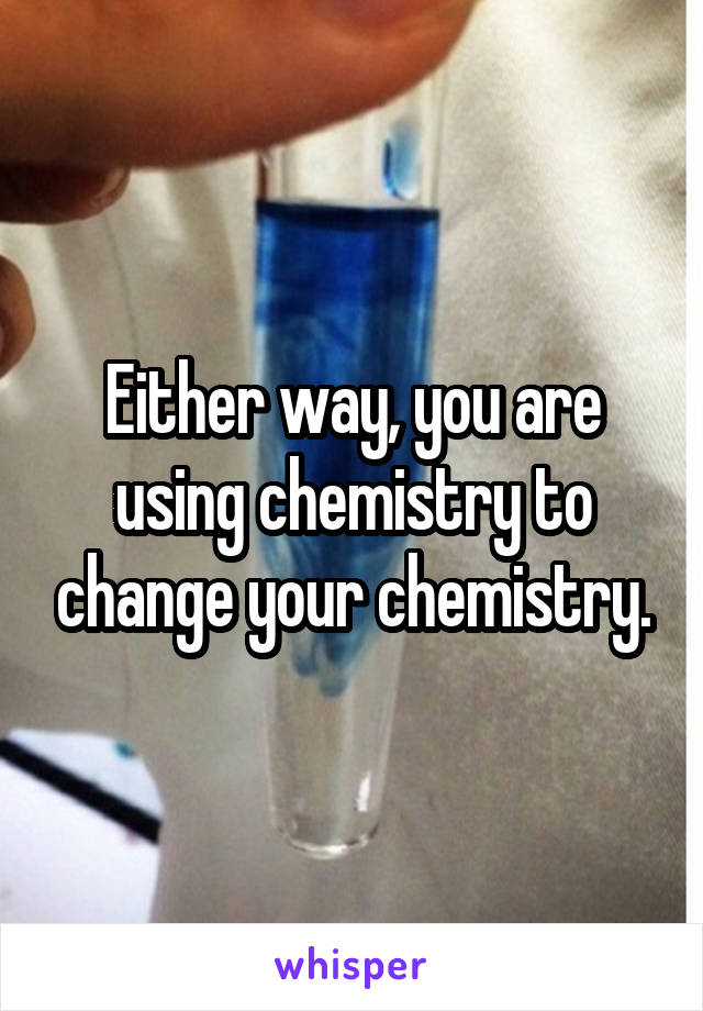 Either way, you are using chemistry to change your chemistry.