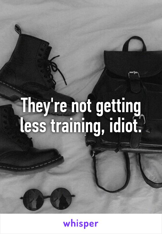 They're not getting less training, idiot.