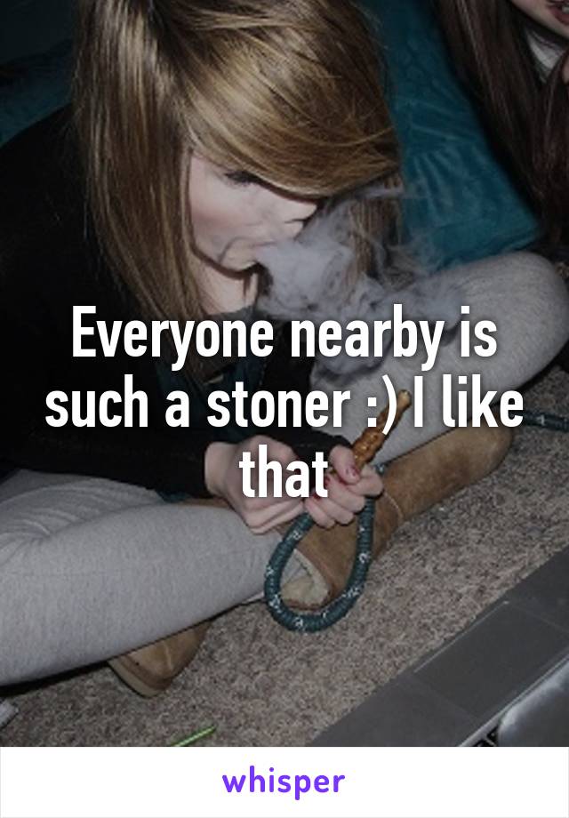 Everyone nearby is such a stoner :) I like that