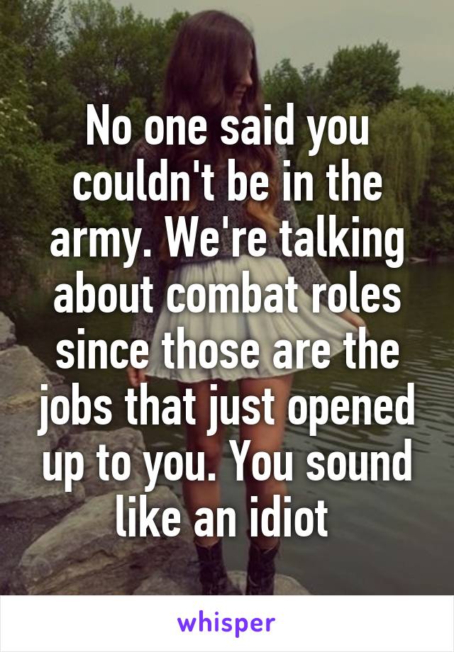 No one said you couldn't be in the army. We're talking about combat roles since those are the jobs that just opened up to you. You sound like an idiot 