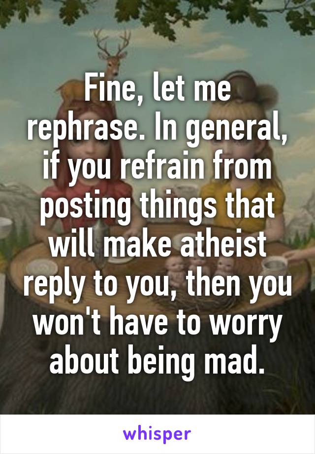 Fine, let me rephrase. In general, if you refrain from posting things that will make atheist reply to you, then you won't have to worry about being mad.