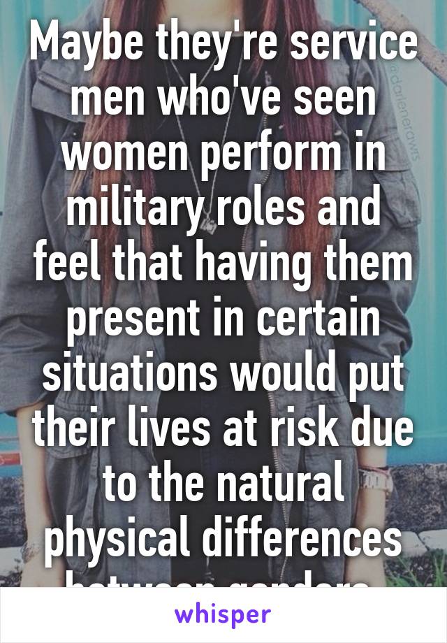 Maybe they're service men who've seen women perform in military roles and feel that having them present in certain situations would put their lives at risk due to the natural physical differences between genders.