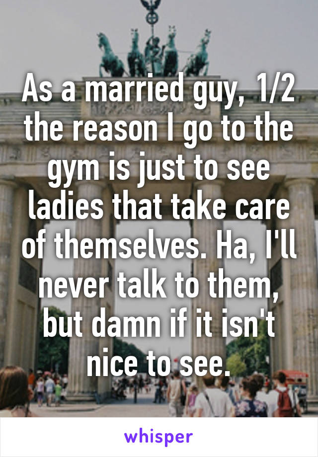 As a married guy, 1/2 the reason I go to the gym is just to see ladies that take care of themselves. Ha, I'll never talk to them, but damn if it isn't nice to see.