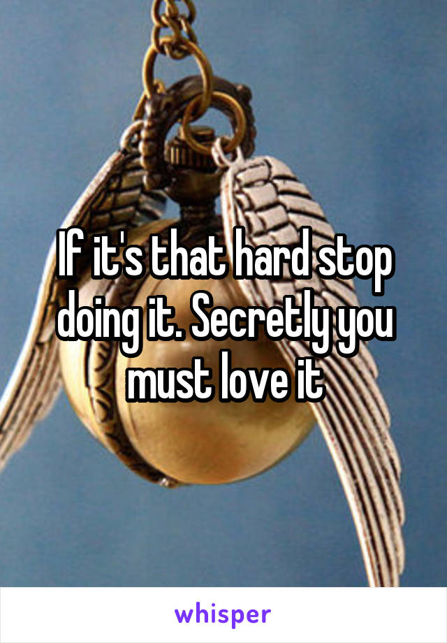 If it's that hard stop doing it. Secretly you must love it
