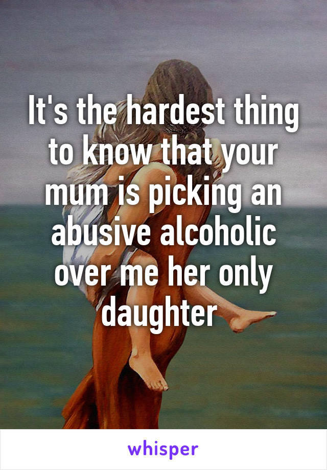 It's the hardest thing to know that your mum is picking an abusive alcoholic over me her only daughter 
