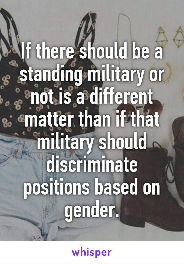 If there should be a standing military or not is a different matter than if that military should discriminate positions based on gender.