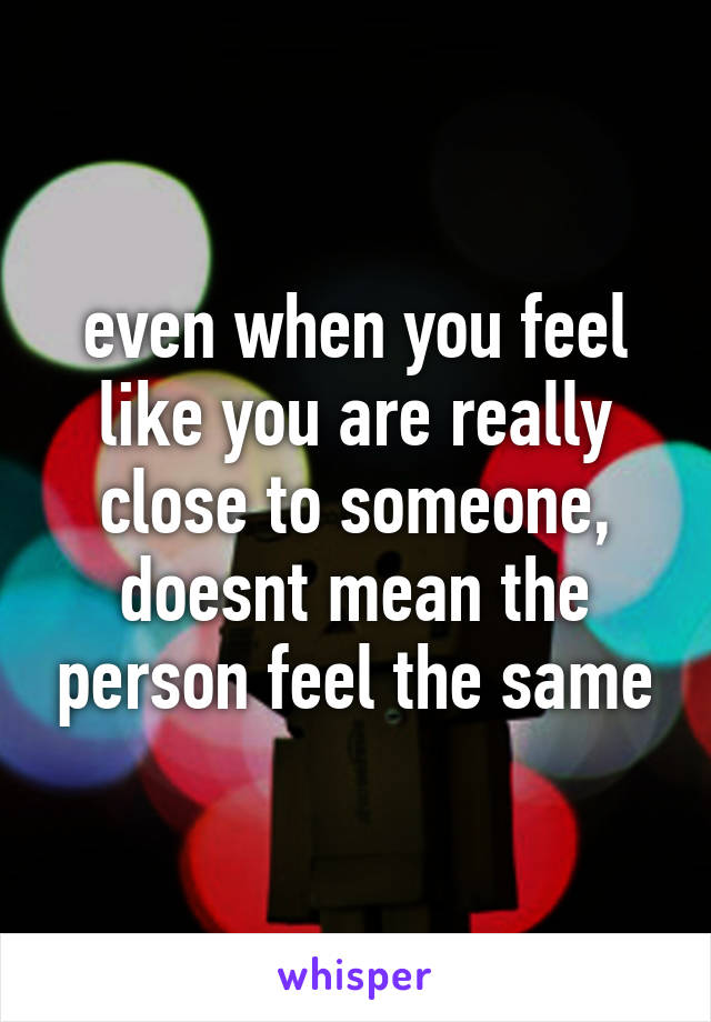 even when you feel like you are really close to someone, doesnt mean the person feel the same