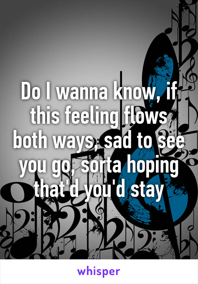 Do I wanna know, if this feeling flows both ways, sad to see you go, sorta hoping that'd you'd stay