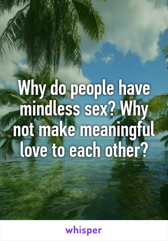 Why do people have mindless sex? Why not make meaningful love to each other?