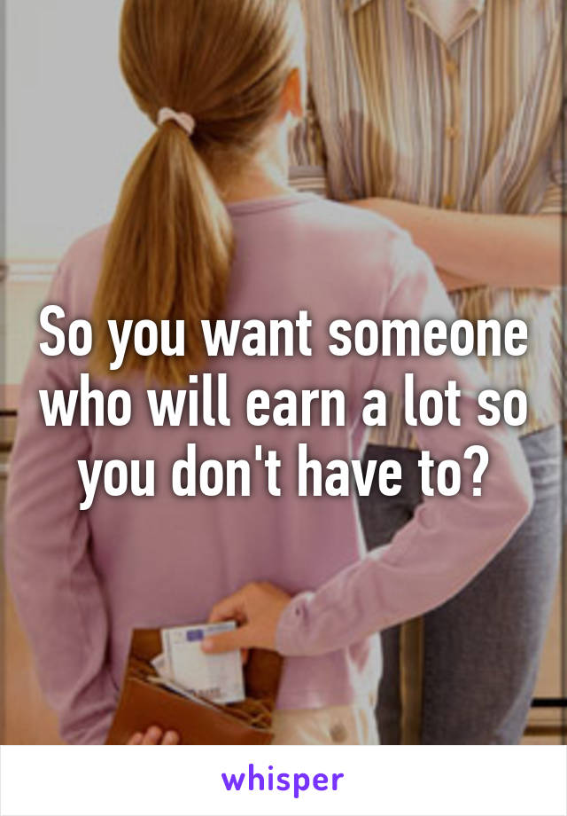 So you want someone who will earn a lot so you don't have to?