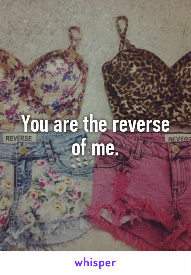 You are the reverse of me.