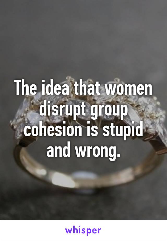 The idea that women disrupt group cohesion is stupid and wrong.