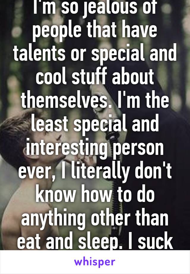 I'm so jealous of people that have talents or special and cool stuff about themselves. I'm the least special and interesting person ever, I literally don't know how to do anything other than eat and sleep. I suck at everything. 