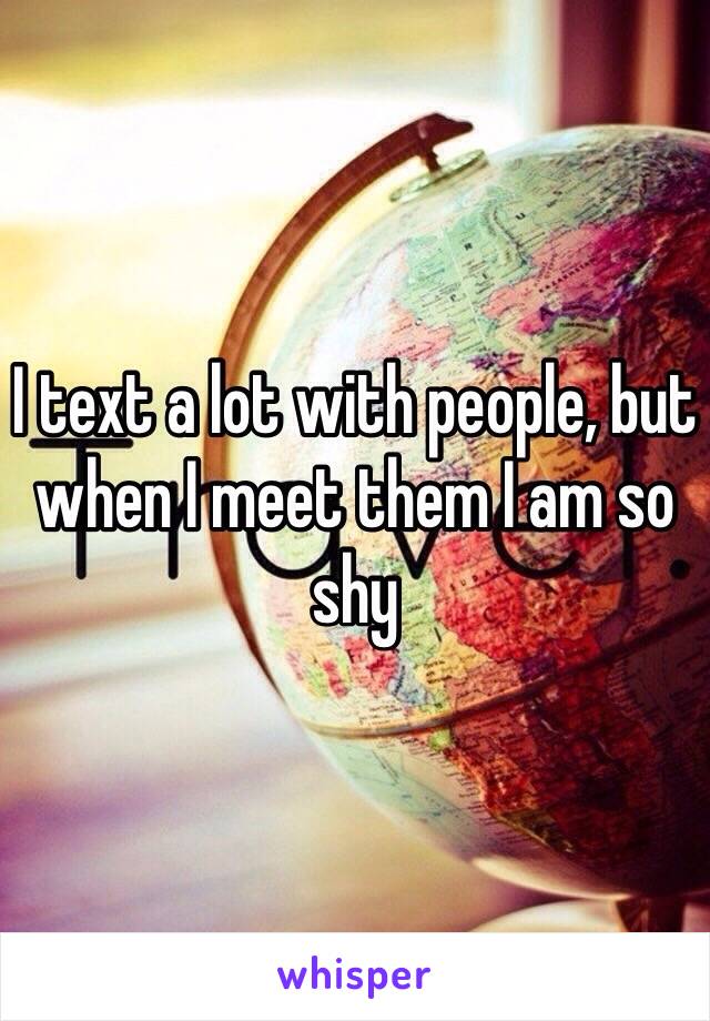 I text a lot with people, but when I meet them I am so shy