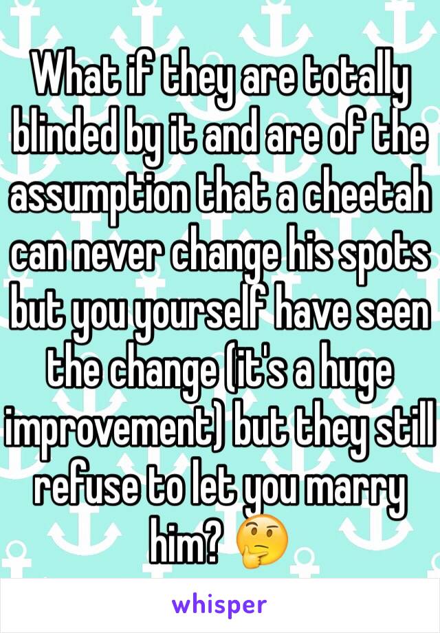 What if they are totally blinded by it and are of the assumption that a cheetah can never change his spots but you yourself have seen the change (it's a huge improvement) but they still refuse to let you marry him? 🤔