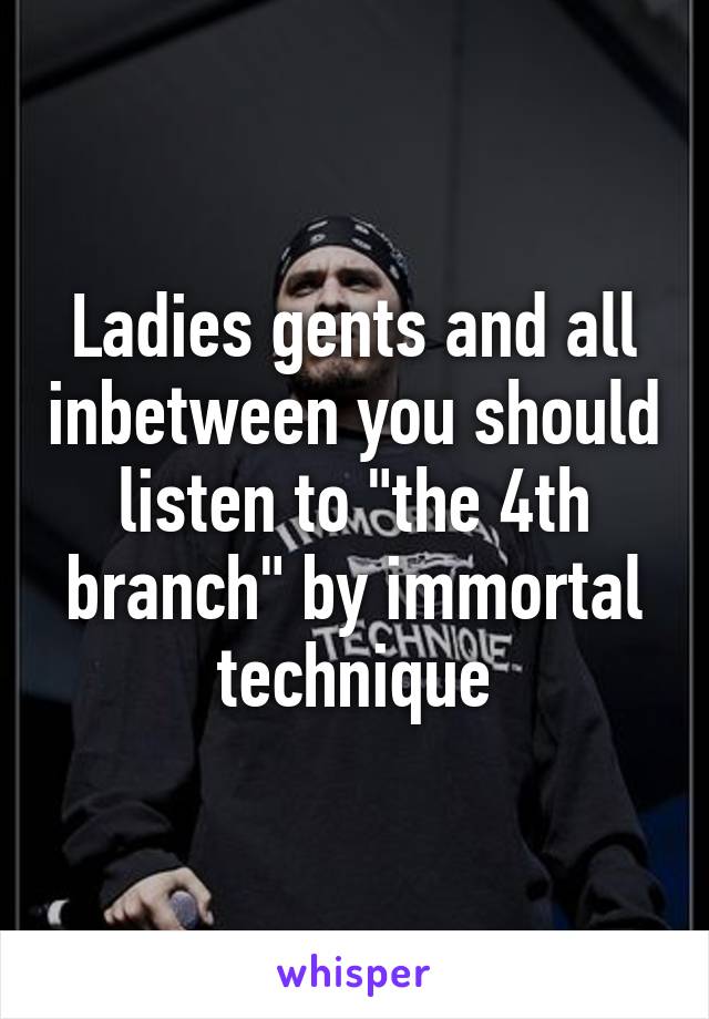 Ladies gents and all inbetween you should listen to "the 4th branch" by immortal technique