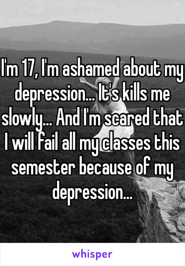 I'm 17, I'm ashamed about my depression... It's kills me slowly... And I'm scared that I will fail all my classes this semester because of my depression...