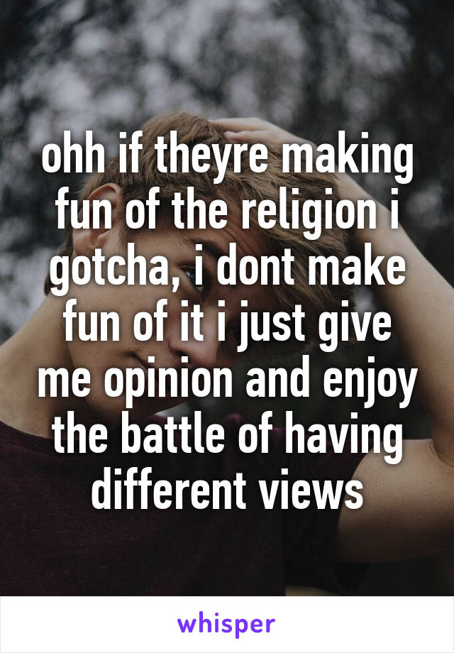 ohh if theyre making fun of the religion i gotcha, i dont make fun of it i just give me opinion and enjoy the battle of having different views