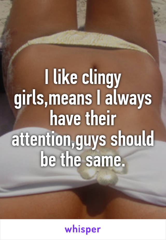 I like clingy girls,means I always have their attention,guys should be the same.